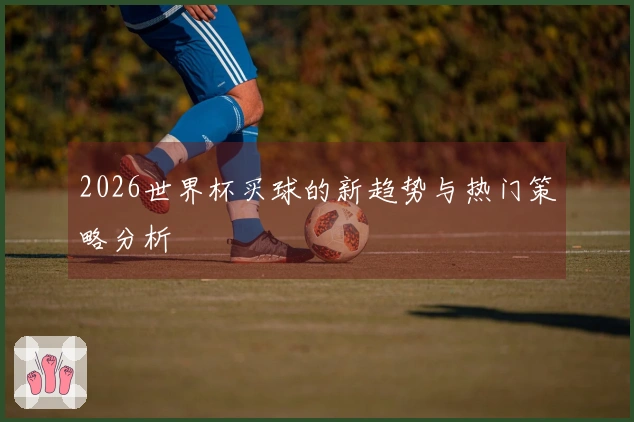 2026世界杯买球的新趋势与热门策略分析
